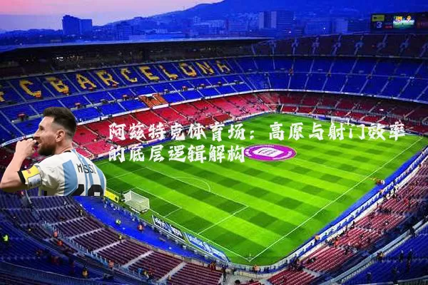 阿兹特克体育场:高原与射门效率的底层逻辑解构
