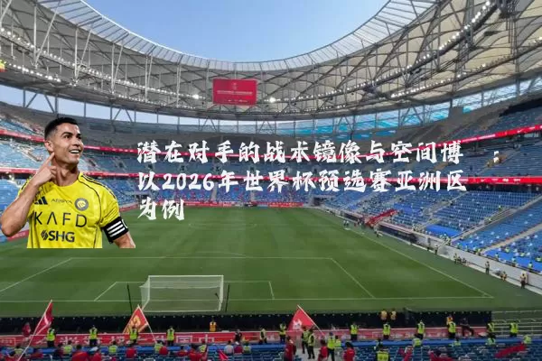 潜在对手的战术镜像与空间博弈:以2026年世界杯预选赛亚洲区为例