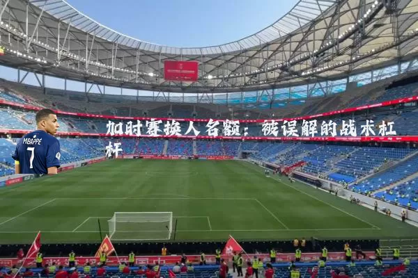 加时赛换人名额:被误解的战术杠杆