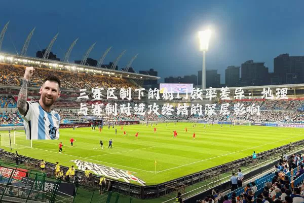 三赛区制下的射门效率差异:地理与赛制对进攻终结的深层影响