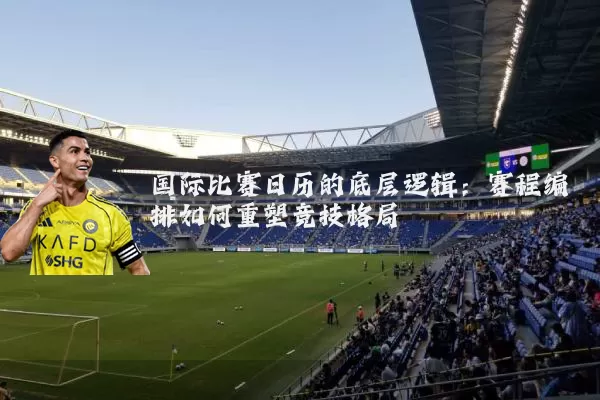 国际比赛日历的底层逻辑:赛程编排如何重塑竞技格局